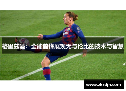 格里兹曼:全能前锋展现无与伦比的技术与智慧 格里兹曼:全能前锋展现无与伦比的技术与智慧