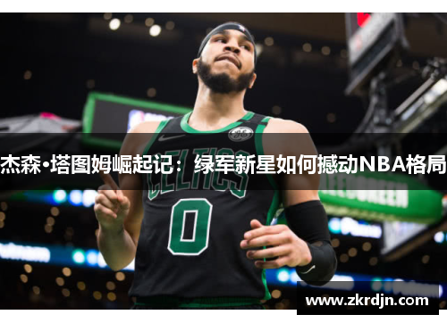 杰森·塔图姆崛起记:绿军新星如何撼动NBA格局 杰森·塔图姆崛起记:绿军新星如何撼动NBA格局