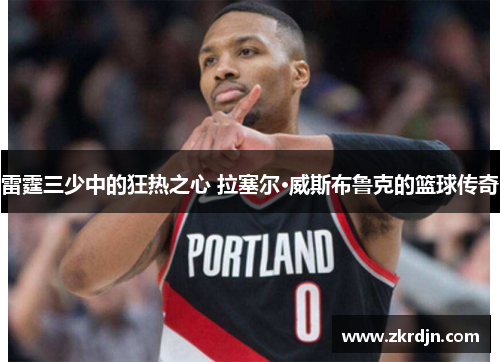 雷霆三少中的狂热之心 拉塞尔·威斯布鲁克的篮球传奇 雷霆三少中的狂热之心 拉塞尔·威斯布鲁克的篮球传奇
