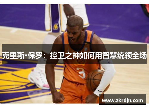 克里斯·保罗:控卫之神如何用智慧统领全场 克里斯·保罗:控卫之神如何用智慧统领全场