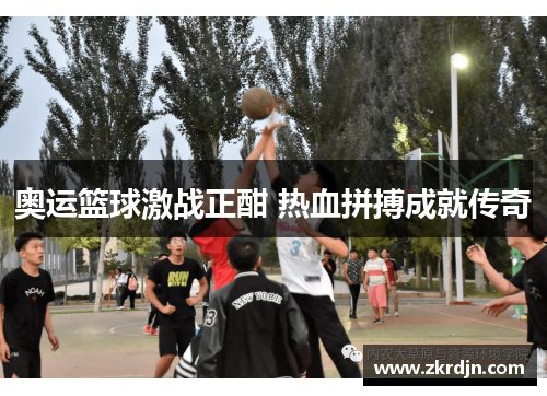 奥运篮球激战正酣 热血拼搏成就传奇 奥运篮球激战正酣 热血拼搏成就传奇
