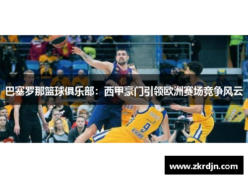 巴塞罗那篮球俱乐部:西甲豪门引领欧洲赛场竞争风云 巴塞罗那篮球俱乐部:西甲豪门引领欧洲赛场竞争风云