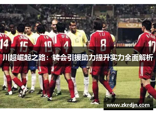 川超崛起之路:转会引援助力提升实力全面解析 川超崛起之路:转会引援助力提升实力全面解析