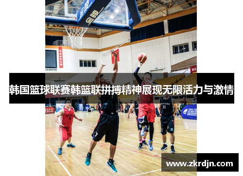 韩国篮球联赛韩篮联拼搏精神展现无限活力与激情 韩国篮球联赛韩篮联拼搏精神展现无限活力与激情