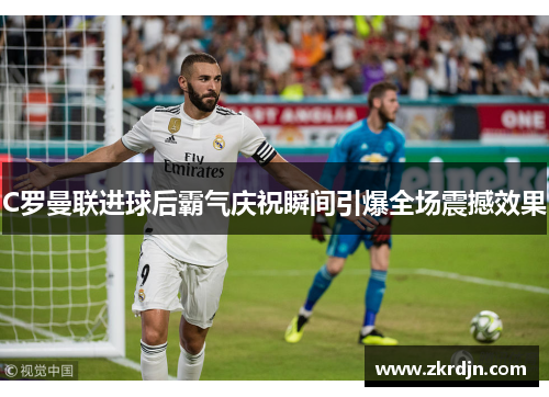 C罗曼联进球后霸气庆祝瞬间引爆全场震撼效果 C罗曼联进球后霸气庆祝瞬间引爆全场震撼效果