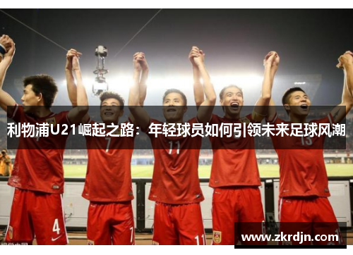 利物浦U21崛起之路:年轻球员如何引领未来足球风潮 利物浦U21崛起之路:年轻球员如何引领未来足球风潮
