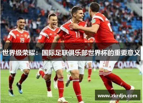 世界级荣耀:国际足联俱乐部世界杯的重要意义 世界级荣耀:国际足联俱乐部世界杯的重要意义