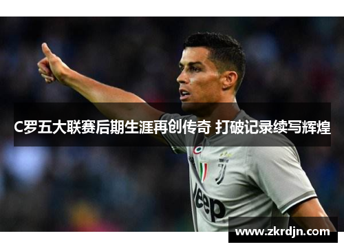 C罗五大联赛后期生涯再创传奇 打破记录续写辉煌 C罗五大联赛后期生涯再创传奇 打破记录续写辉煌