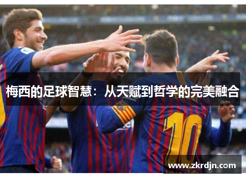 梅西的足球智慧:从天赋到哲学的完美融合 梅西的足球智慧:从天赋到哲学的完美融合